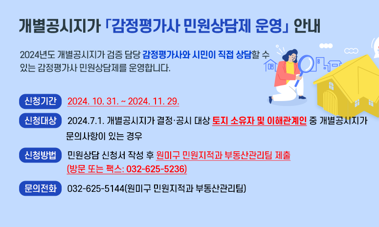 개별공시지가 「감정평가사 민원상담제 운영」 안내 2024년도 개별공시지가 검증 담당 감정평가사와 시민이 직접 상담할 수 있는 감정평가사 민원상담제를 운영합니다. 〇 신청기간: 2024. 10. 31. ~ 2024. 11. 29. 〇 신청대상: 2024.7.1. 개별공시지가 결정·공시 대상 토지 소유자 및 이해관계인 중 개별공시지가 문의사항이 있는 경우 〇 신청방법: 민원상담 신청서 작성 후 원미구 민원지적과 부동산관리팀 제출(방문 또는 팩스: 032-625-5236) 〇 문의전화: 032-625-5144(원미구청 민원지적과 부동산관리팀) 