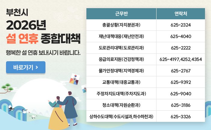 부천시 2026년 설 연휴 종합대책 행복한 설 연휴 보내시기 바랍니다. 바로가기 근무반 연락처 총괄상황(자치분권과) : 625-2324 재난대책대응(재난안전과) : 625-4040 도로관리대책(도로관리과) : 625-2222 응급의료지원(건강정책과) : 625-4197,4252,4354 물가안정대책(지역경제과) : 625-2767 교통대책(대중교통과) : 625-9392 주정차지도대책(주차지도과) : 625-9040 청소대책(자원순환과) : 625-3186 상하수도대책(수도시설과,하수하천과) : 625-3326