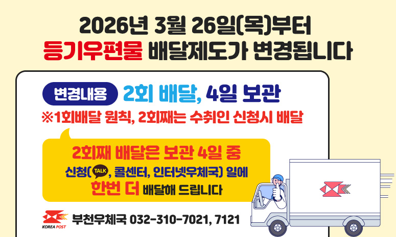 2026년 3월 26일(목)부터 등기우편물 배달제도가 변경됩니다 변경내용 2회 배달, 4일 보관 ※1회배달 원칙, 2회째는 수취인 신청시 배달 2회째 배달은 보관 4일 중 신청(TALK, 콜센터, 인터넷우체국) 일에 한번 더 배달해 드립니다 부천우체국 032-310-7021, 7121