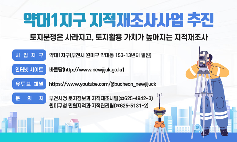 약대1지구 지적재조사사업 추진 토지분쟁은 사라지고, 토지활용 가치가 높아지는 지적재조사 사업지구: 약대1지구(부천시 원미구 약대동 153-13번지 일원) 인터넷 사이트: 바른땅(http://www.newjijuk.go.kr) 유튜브 채널: https://www.youtube.com/@bucheon_newjijuck 문 의 처: 부천시청 토지정보과 지적재조사팀(☎625-4942~3) 원미구청 민원지적과 지적관리팀(☎625-5131~2)