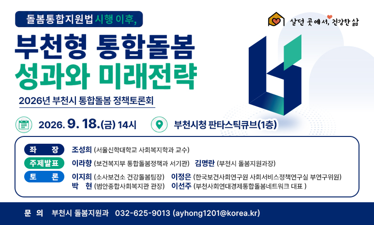  살던 곳에서, 건강한 삶 돌봄통합지원범 시행 이후, 부천형 통합돌봄 성과와 미래전략 2026 부천시 통합돌봄 정책토론회 일시: 2026. 9. 18.(금) 14시 장소: 부천시청 판타스틱큐브(1층) 좌장: 조성희 (서울신학대학교 사회복지학과 교수) 주제발표: 이라향 (보건복지부 통합돌봄정책과 서기관), 김명란 (부천시 돌봄지원과장) 토론: 이지희 (소사보건소 건강돌봄팀장), 이정은 (한국보건사회연구원 사회서비스정책연구실 부연구위원), 박현 (범안종합사회복지관 관장), 이선주 (부천사회연대경제통합돌봄네트워크 대표 ) 문의: 부천시 돌봄지원과 032-625-9013 (ayhong1201@korea.kr)