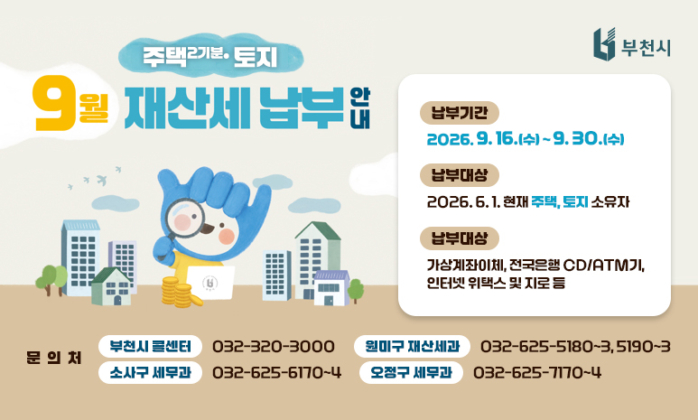 9월은 재산세(주택2기분, 토지) 납부의 달입니다. 납부기간: 2026. 9. 16.(수) ~ 9. 30.(수) 납부대상: 2026. 6. 1. 현재 주택, 토지 소유자 납부방법: 가상계좌이체, 전국은행 CD/ATM기, 인터넷 위택스 및 지로 등 문의처: - 부천시 콜센터 032-320-3000 - 원미구 재산세과 032-625-5180~3, 5190~3 - 소사구 세무과 032-625-6170~4 - 오정구 세무과 032-625-7170~4