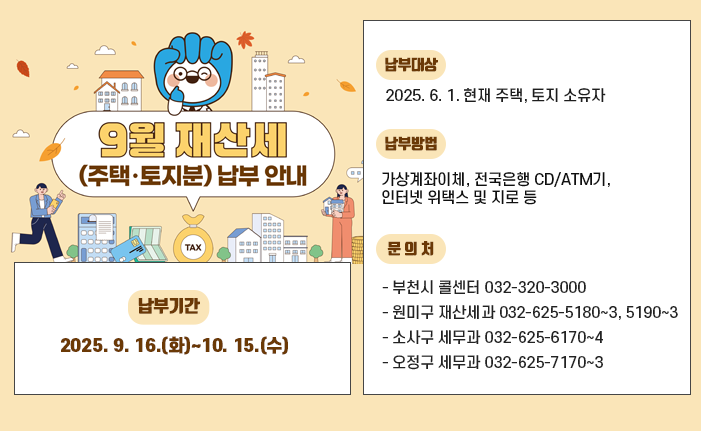  9월은 재산세(주택2기분, 토지) 납부의 달입니다. ○ 납부기간:2025. 9. 16.(화)~10. 15.(수 ○ 납부대상: 2025. 6. 1. 현재 주택, 토지 소유자 ○ 납부방법: 가상계좌이체, 전국은행 CD/ATM기, 인터넷 위택스 및 지로 등 ○ 문 의 처 - 부천시 콜센터 032-320-3000 - 원미구 재산세과 032-625-5180~3, 5190~3 - 소사구 세무과 032-625-6170~4 - 오정구 세무과 032-625-7170~3