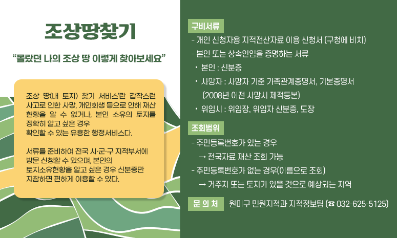 “몰랐던 나의 조상 땅 이렇게 찾아보세요” 조상 땅(내 토지) 찾기 서비스’란 갑작스런 사고로 인한 사망, 개인회생 등으로 인해 재산 현황을 알 수 없거나, 본인 소유의 토지를 정확히 알고 싶은 경우 확인할 수 있는 유용한 행정서비스다. 서류를 준비하여 전국 시·군·구 지적부서에 방문 신청할 수 있으며, 본인의 토지소유현황을 알고 싶은 경우 신분증만 지참하면 편하게 이용할 수 있다. 〇 구비서류 - 개인 신청자용 지적전산자료 이용 신청서 (구청에 비치) - 본인 또는 상속인임을 증명하는 서류 ․ 본인 : 신분증 ․ 사망자 : 사망자 기준 가족관계증명서, 기본증명서 (2008년 이전 사망시 제적등본) ․ 위임시 : 위임장, 위임자 신분증, 도장 〇 조회범위 - 주민등록번호가 있는 경우 → 전국자료 재산 조회 가능 - 주민등록번호가 없는 경우(이름으로 조회) → 거주지 또는 토지가 있을 것으로 예상되는 지역 〇 문 의 처 : 원미구 민원지적과 지적정보팀 (☎ 032-625-5125) 