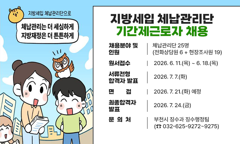 지방세입 체납관리단 기간제근로자 채용 채용분야 및 인원 : 체납관리단 25명(전화상담원 6 + 현장조사원 19) 원서접수 : 2026. 6. 11.(목) ~ 6. 18.(목) 서류전형 합격자 발표: 2026. 7. 7.(화) 면접 : 2026. 7. 21.(화) 예정 최종합격자 발표 : 2026. 7. 24.(금) 문 의 처 - 부천시 징수과 징수행정팀(☎ 032-625-9272~9275) 